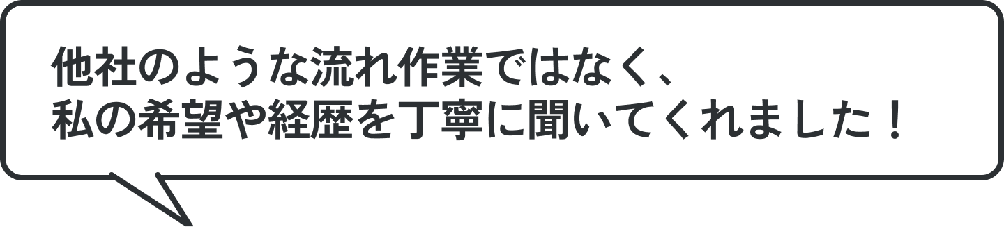 他社のような流れ作業ではなく、私の希望や経歴を丁寧に聞いてくれました！
